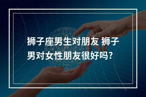 狮子座男生对朋友 狮子男对女性朋友很好吗?