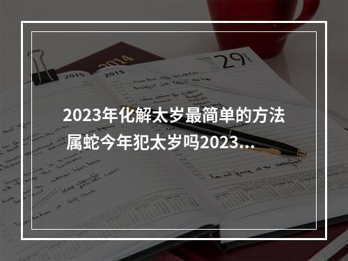 2023年化解太岁最简单的方法 属蛇今年犯太岁吗2023年怎么化解