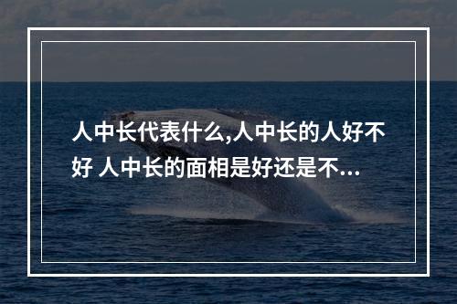 人中长代表什么,人中长的人好不好 人中长的面相是好还是不好