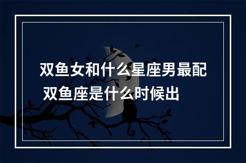 双鱼女和什么星座男最配 双鱼座是什么时候出