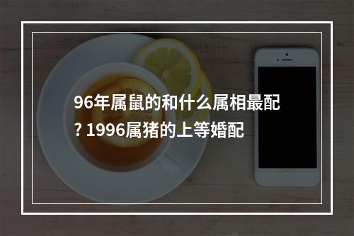 96年属鼠的和什么属相最配? 1996属猪的上等婚配
