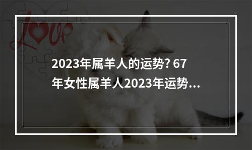 2023年属羊人的运势? 67年女性属羊人2023年运势美国神婆