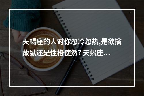 天蝎座的人对你忽冷忽热,是欲擒故纵还是性格使然? 天蝎座对人忽冷忽热