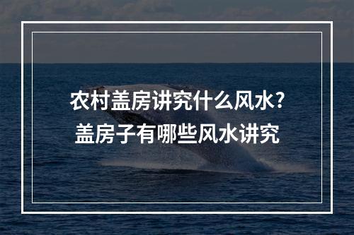 农村盖房讲究什么风水? 盖房子有哪些风水讲究
