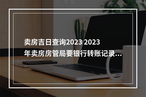 卖房吉日查询2023 2023年卖房房管局要银行转账记录吗