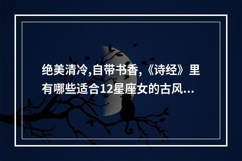 绝美清冷,自带书香,《诗经》里有哪些适合12星座女的古风名? 十二星座白羊座的古风名字