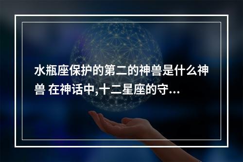 水瓶座保护的第二的神兽是什么神兽 在神话中,十二星座的守护神兽各是什么?