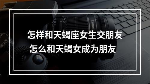 怎样和天蝎座女生交朋友 怎么和天蝎女成为朋友