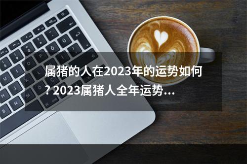 属猪的人在2023年的运势如何? 2023属猪人全年运势1983男