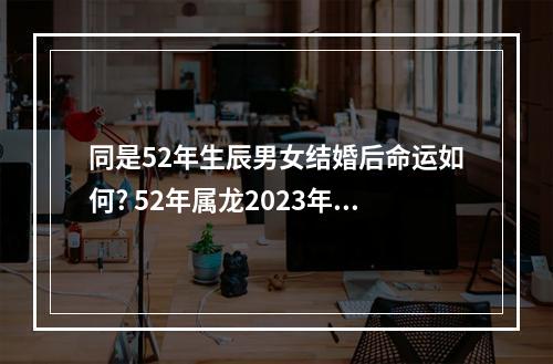 同是52年生辰男女结婚后命运如何? 52年属龙2023年运势怎么样