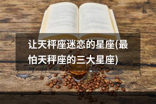 让天枰座迷恋的星座(最怕天秤座的三大星座)