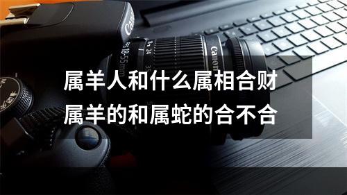 属羊人和什么属相合财 属羊的和属蛇的合不合