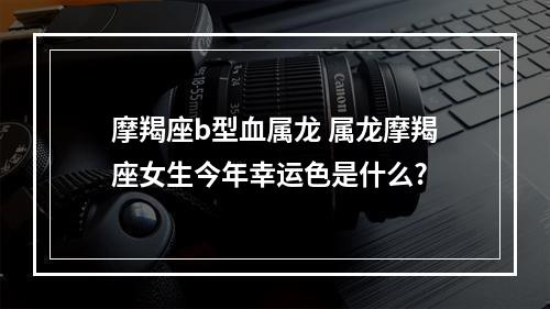 摩羯座b型血属龙 属龙摩羯座女生今年幸运色是什么?