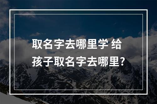取名字去哪里学 给孩子取名字去哪里?