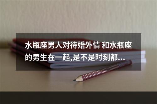 水瓶座男人对待婚外情 和水瓶座的男生在一起,是不是时刻都特别浪漫?