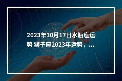 2023年10月17日水瓶座运势 狮子座2023年运势，命运走上一条不可预知的道路