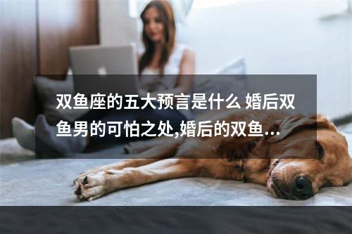 双鱼座的五大预言是什么 婚后双鱼男的可怕之处,婚后的双鱼男很恐怖吗?