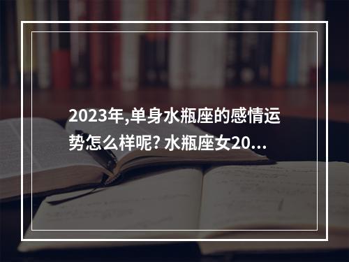 2023年,单身水瓶座的感情运势怎么样呢? 水瓶座女2023年感情归宿