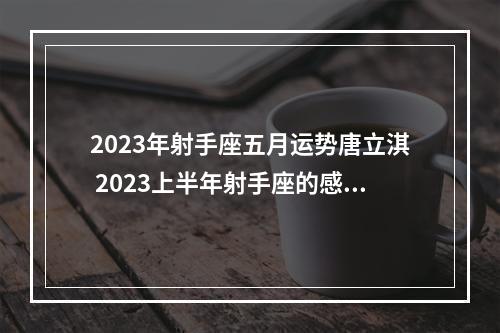 2023年射手座五月运势唐立淇 2023上半年射手座的感情运势会怎么样呢?