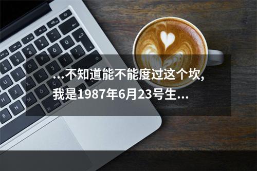 ...不知道能不能度过这个坎,我是1987年6月23号生的~~ 属兔的年龄2023