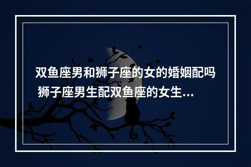 双鱼座男和狮子座的女的婚姻配吗 狮子座男生配双鱼座的女生合适吗?