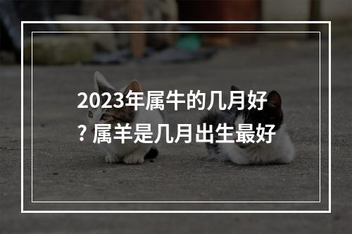 2023年属牛的几月好? 属羊是几月出生最好