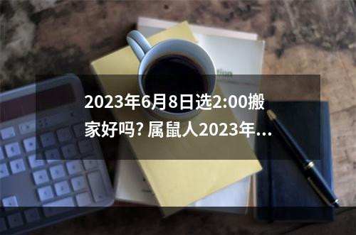 2023年6月8日选2:00搬家好吗? 属鼠人2023年搬家吉日查询