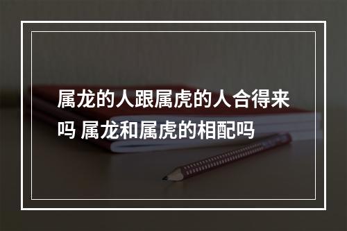 属龙的人跟属虎的人合得来吗 属龙和属虎的相配吗