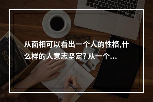 从面相可以看出一个人的性格,什么样的人意志坚定? 从一个人的面相可以看出什么