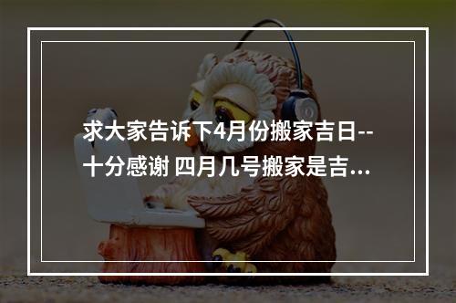 求大家告诉下4月份搬家吉日--十分感谢 四月几号搬家是吉日
