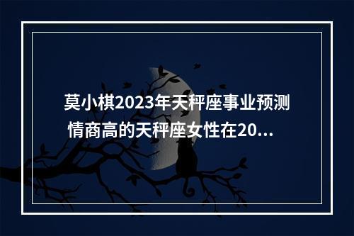 莫小棋2023年天秤座事业预测 情商高的天秤座女性在2023年的整体运势怎么样?