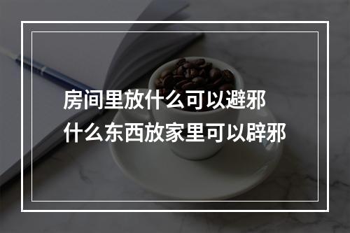 房间里放什么可以避邪 什么东西放家里可以辟邪