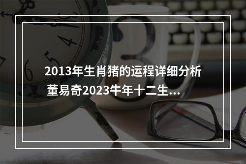 2013年生肖猪的运程详细分析 董易奇2023牛年十二生肖运程