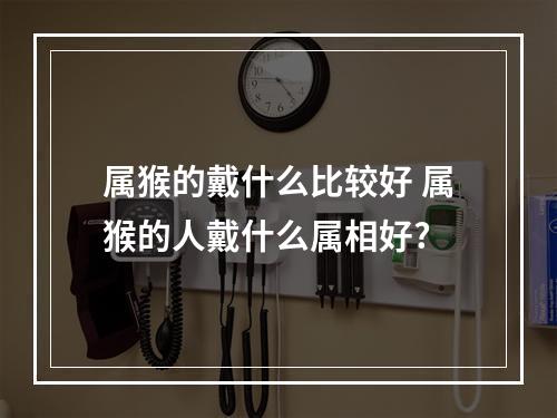 属猴的戴什么比较好 属猴的人戴什么属相好?
