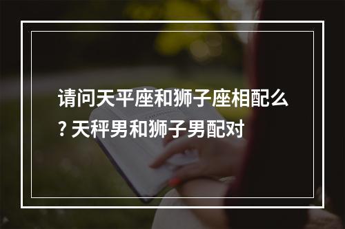 请问天平座和狮子座相配么? 天秤男和狮子男配对