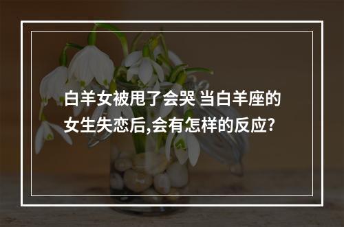 白羊女被甩了会哭 当白羊座的女生失恋后,会有怎样的反应?