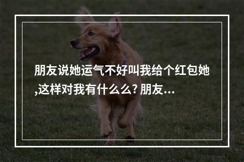 朋友说她运气不好叫我给个红包她,这样对我有什么么? 朋友运气不好发红包