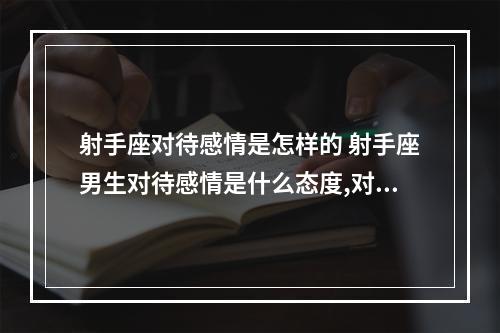 射手座对待感情是怎样的 射手座男生对待感情是什么态度,对喜欢的人呢