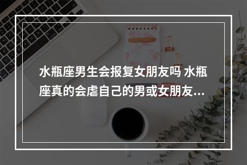 水瓶座男生会报复女朋友吗 水瓶座真的会虐自己的男或女朋友吗?无论他～她是任何星座???