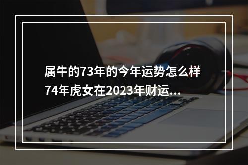属牛的73年的今年运势怎么样 74年虎女在2023年财运如何
