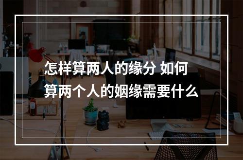怎样算两人的缘分 如何算两个人的姻缘需要什么