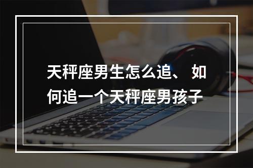 天秤座男生怎么追、 如何追一个天秤座男孩子