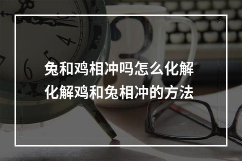 兔和鸡相冲吗怎么化解 化解鸡和兔相冲的方法