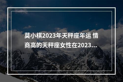 莫小棋2023年天秤座年运 情商高的天秤座女性在2023年的整体运势怎么样?
