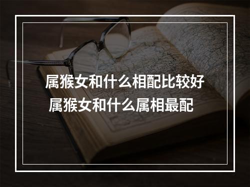 属猴女和什么相配比较好 属猴女和什么属相最配