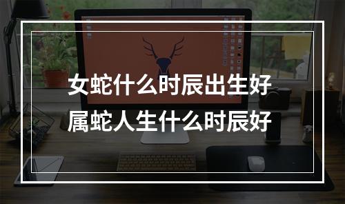 女蛇什么时辰出生好 属蛇人生什么时辰好