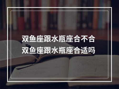 双鱼座跟水瓶座合不合 双鱼座跟水瓶座合适吗