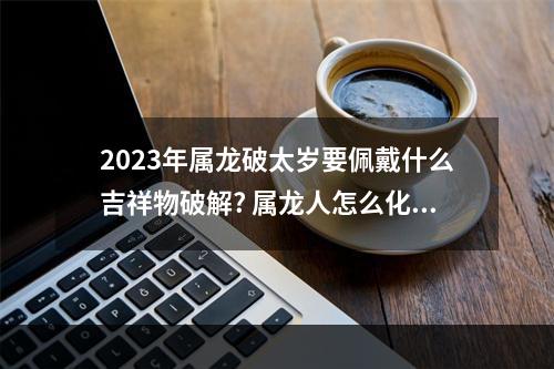 2023年属龙破太岁要佩戴什么吉祥物破解? 属龙人怎么化解犯太岁