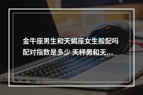 金牛座男生和天蝎座女生般配吗 配对指数是多少 天秤男和天蝎女配对指数分析