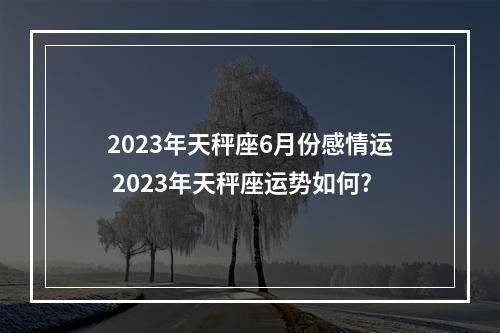 2023年天秤座6月份感情运 2023年天秤座运势如何?